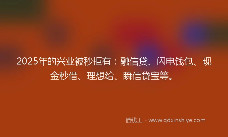 2025年的兴业被秒拒有：融信贷、闪电钱包、现金秒借、理想给、瞬信贷宝等。