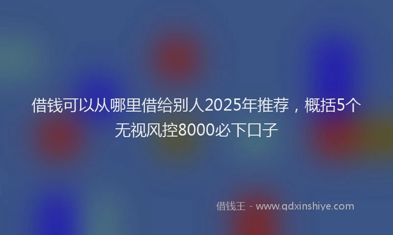 借钱可以从哪里借给别人2025年推荐，概括5个无视风控8000必下口子