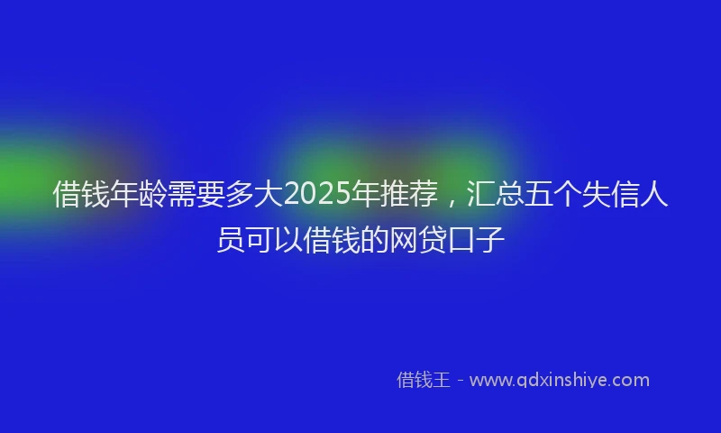 借钱年龄需要多大2025年推荐，汇总五个失信人员可以借钱的网贷口子