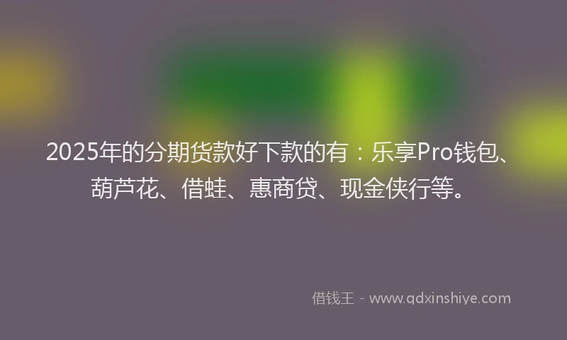 2025年的分期货款好下款的有：乐享Pro钱包、葫芦花、借蛙、惠商贷、现金侠行等。