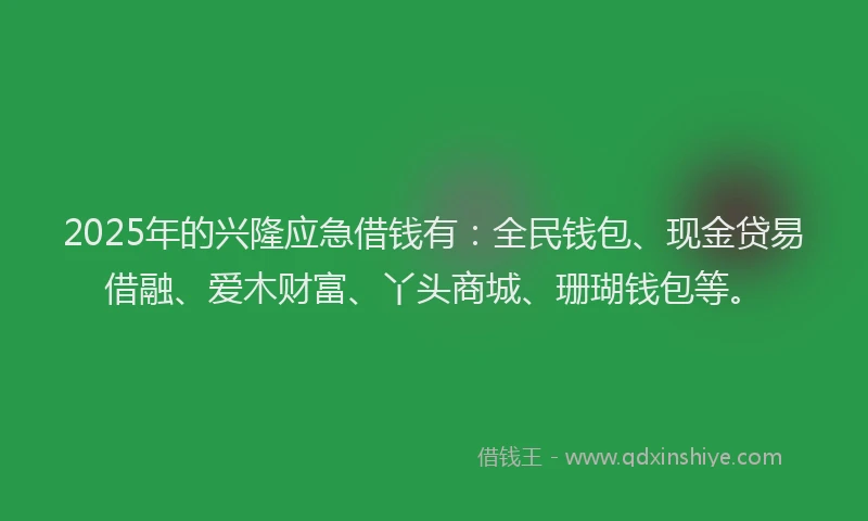 2025年的兴隆应急借钱有：全民钱包、现金贷易借融、爱木财富、丫头商城、珊瑚钱包等。