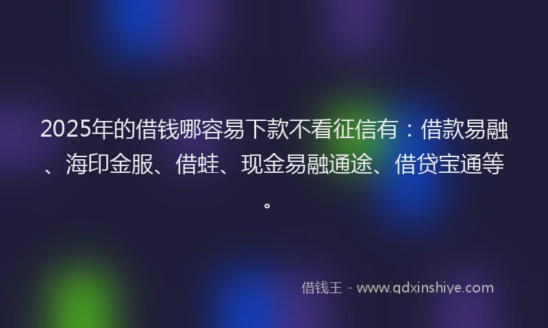 2025年的借钱哪容易下款不看征信有：借款易融、海印金服、借蛙、现金易融通途、借贷宝通等。
