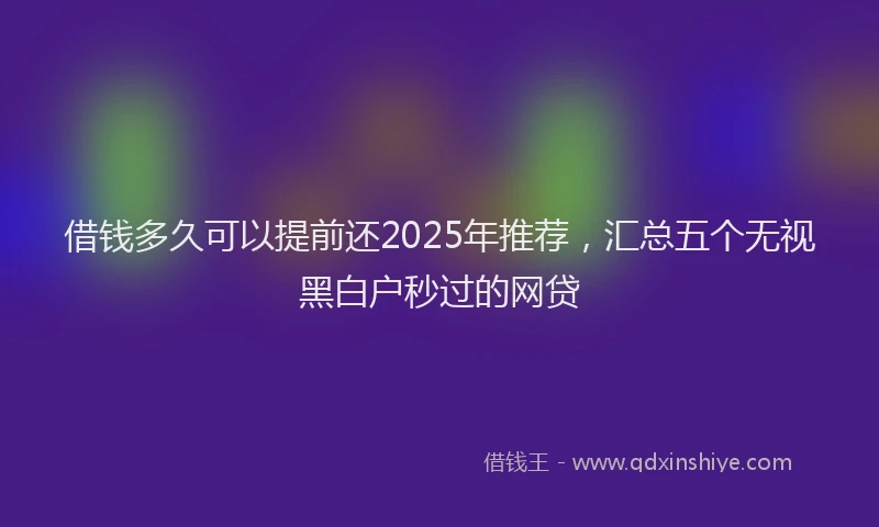 借钱多久可以提前还2025年推荐，汇总五个无视黑白户秒过的网贷