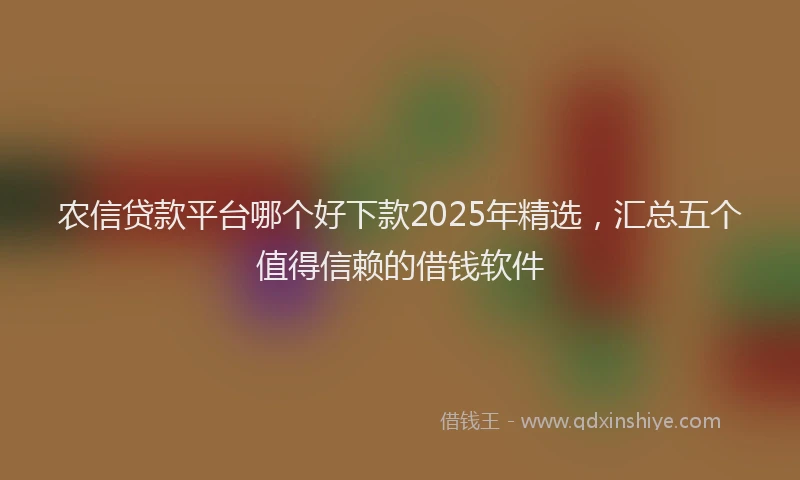 农信贷款平台哪个好下款2025年精选，汇总五个值得信赖的借钱软件