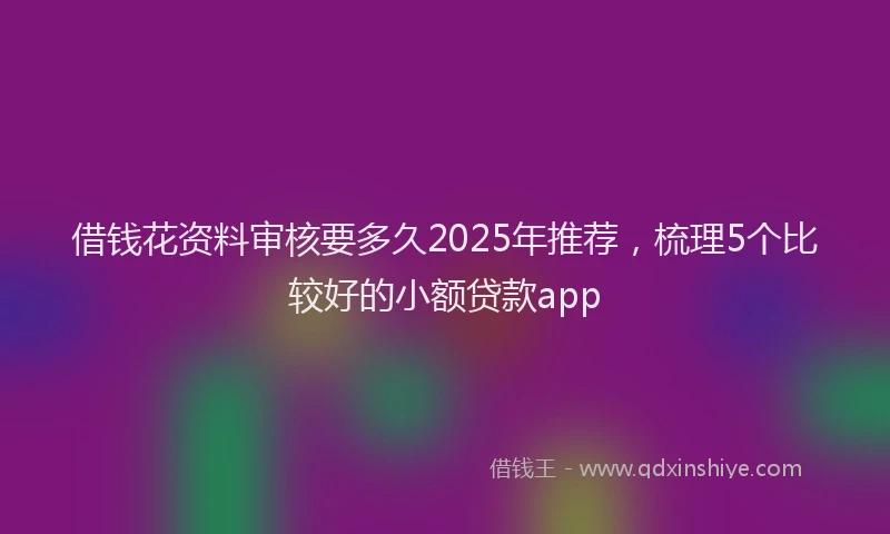 借钱花资料审核要多久2025年推荐，梳理5个比较好的小额贷款app