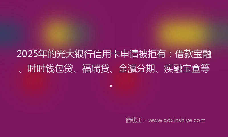 2025年的光大银行信用卡申请被拒有：借款宝融、时时钱包贷、福瑞贷、金瀛分期、疾融宝盒等。
