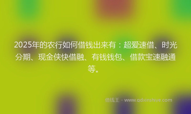 2025年的农行如何借钱出来有：超爱速借、时光分期、现金侠快借融、有钱钱包、借款宝速融通等。