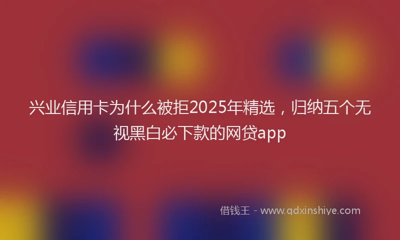 兴业信用卡为什么被拒2025年精选，归纳五个无视黑白必下款的网贷app