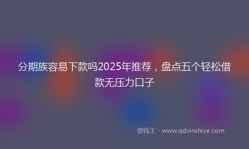 分期族容易下款吗2025年推荐，盘点五个轻松借款无压力口子