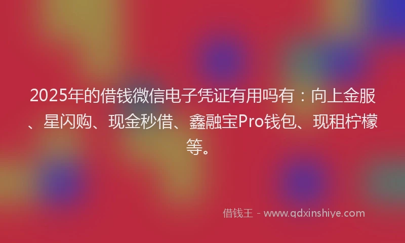 2025年的借钱微信电子凭证有用吗有：向上金服、星闪购、现金秒借、鑫融宝Pro钱包、现租柠檬等。