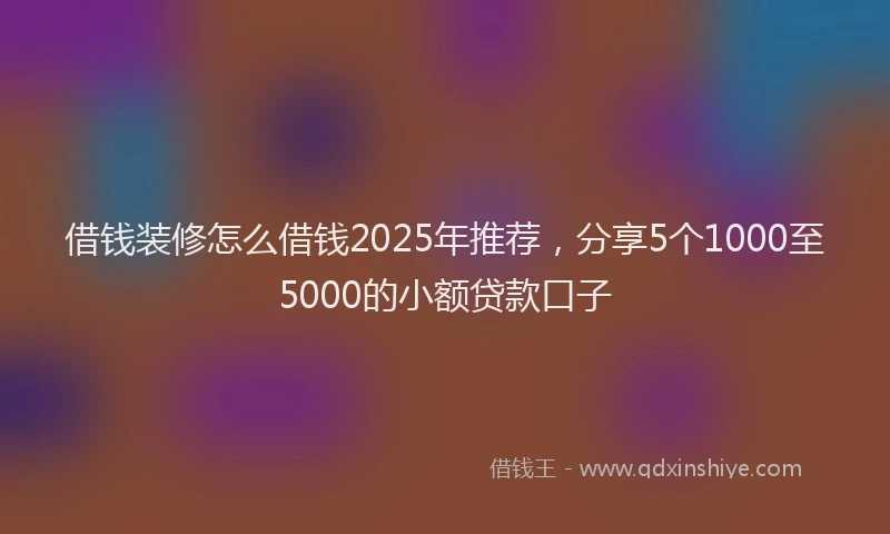 借钱装修怎么借钱2025年推荐，分享5个1000至5000的小额贷款口子