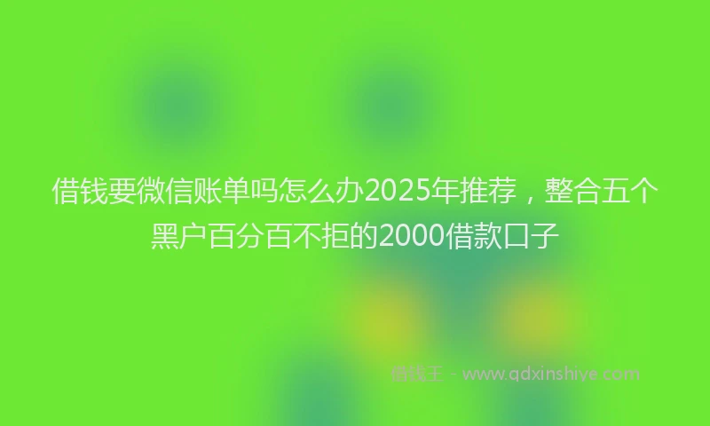借钱要微信账单吗怎么办2025年推荐，整合五个黑户百分百不拒的2000借款口子