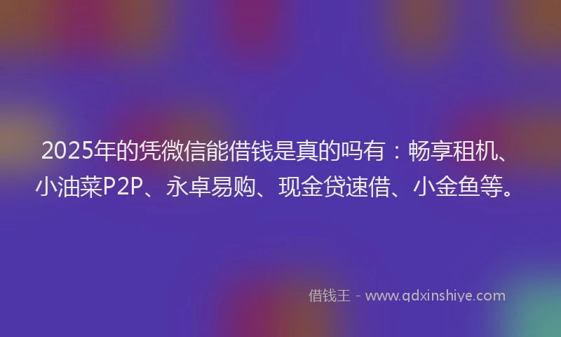 2025年的凭微信能借钱是真的吗有：畅享租机、小油菜P2P、永卓易购、现金贷速借、小金鱼等。