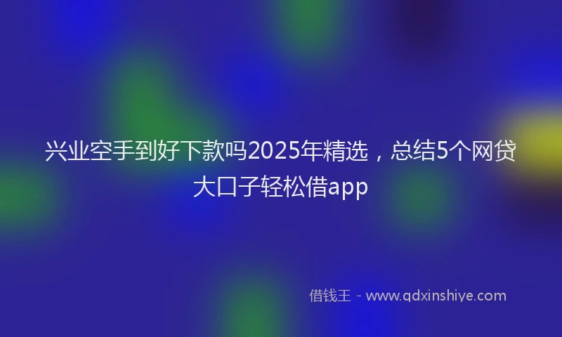 兴业空手到好下款吗2025年精选，总结5个网贷大口子轻松借app