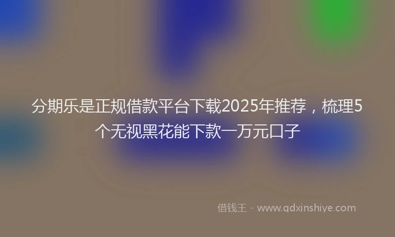 分期乐是正规借款平台下载2025年推荐，梳理5个无视黑花能下款一万元口子