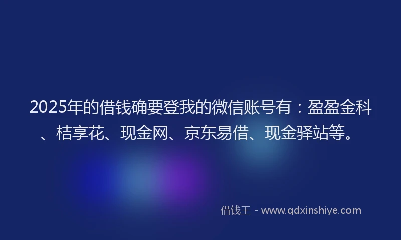 2025年的借钱确要登我的微信账号有：盈盈金科、桔享花、现金网、京东易借、现金驿站等。