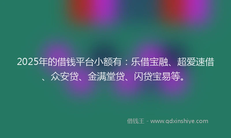 2025年的借钱平台小额有：乐借宝融、超爱速借、众安贷、金满堂贷、闪贷宝易等。