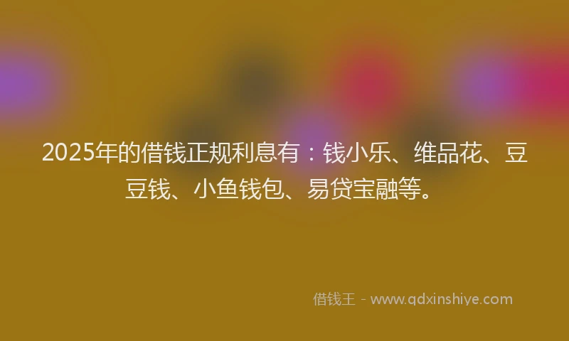 2025年的借钱正规利息有：钱小乐、维品花、豆豆钱、小鱼钱包、易贷宝融等。
