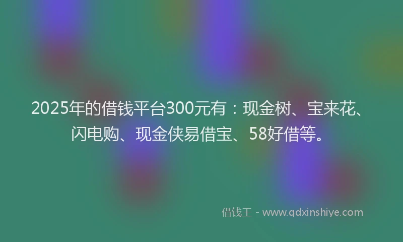 2025年的借钱平台300元有：现金树、宝来花、闪电购、现金侠易借宝、58好借等。