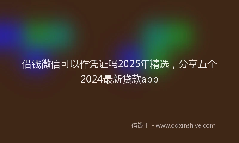 借钱微信可以作凭证吗2025年精选，分享五个2024最新贷款app