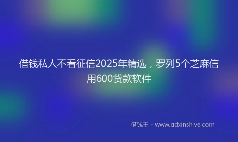 借钱私人不看征信2025年精选，罗列5个芝麻信用600贷款软件