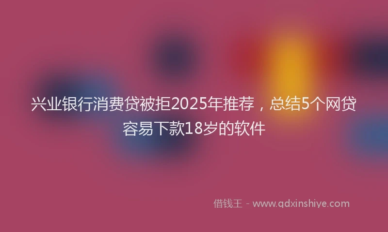 兴业银行消费贷被拒2025年推荐，总结5个网贷容易下款18岁的软件