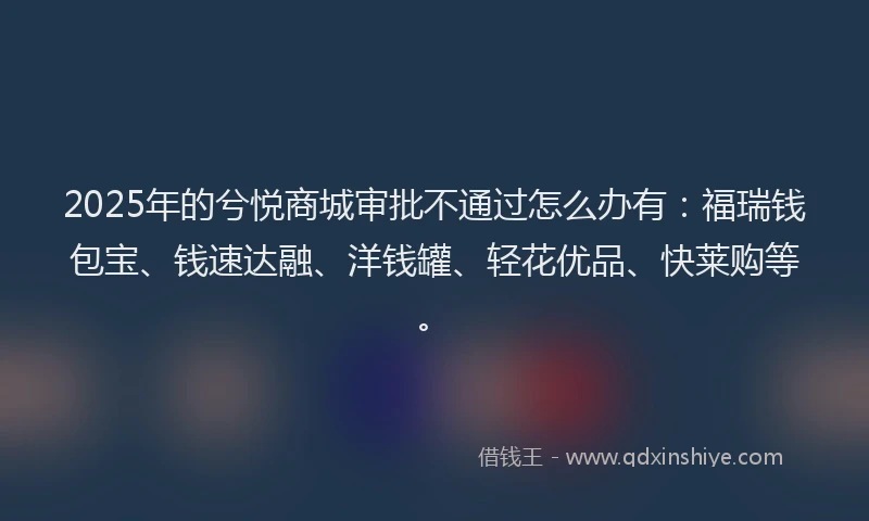 2025年的兮悦商城审批不通过怎么办有：福瑞钱包宝、钱速达融、洋钱罐、轻花优品、快莱购等。