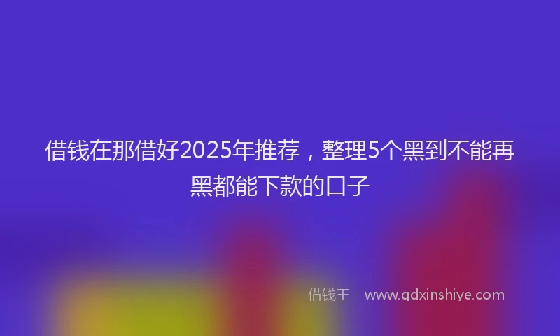 借钱在那借好2025年推荐，整理5个黑到不能再黑都能下款的口子