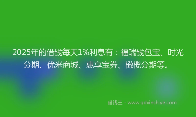 2025年的借钱每天1%利息有：福瑞钱包宝、时光分期、优米商城、惠享宝券、橄榄分期等。