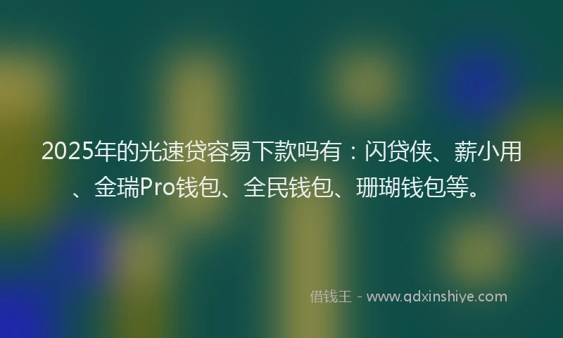 2025年的光速贷容易下款吗有：闪贷侠、薪小用、金瑞Pro钱包、全民钱包、珊瑚钱包等。