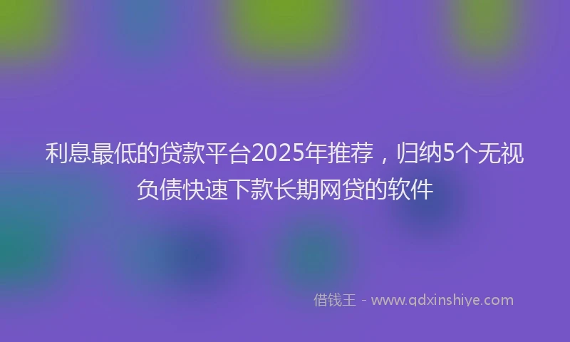 利息最低的贷款平台2025年推荐，归纳5个无视负债快速下款长期网贷的软件