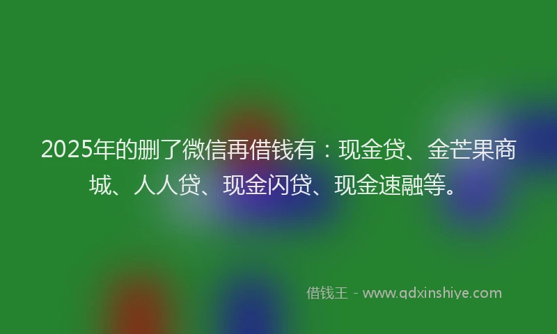 2025年的删了微信再借钱有：现金贷、金芒果商城、人人贷、现金闪贷、现金速融等。