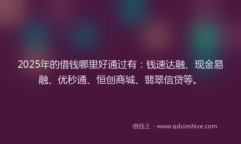 2025年的借钱哪里好通过有：钱速达融、现金易融、优秒通、恒创商城、翡翠信贷等。