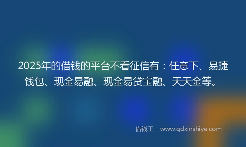2025年的借钱的平台不看征信有：任意下、易捷钱包、现金易融、现金易贷宝融、天天金等。