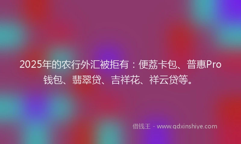 2025年的农行外汇被拒有：便荔卡包、普惠Pro钱包、翡翠贷、吉祥花、祥云贷等。