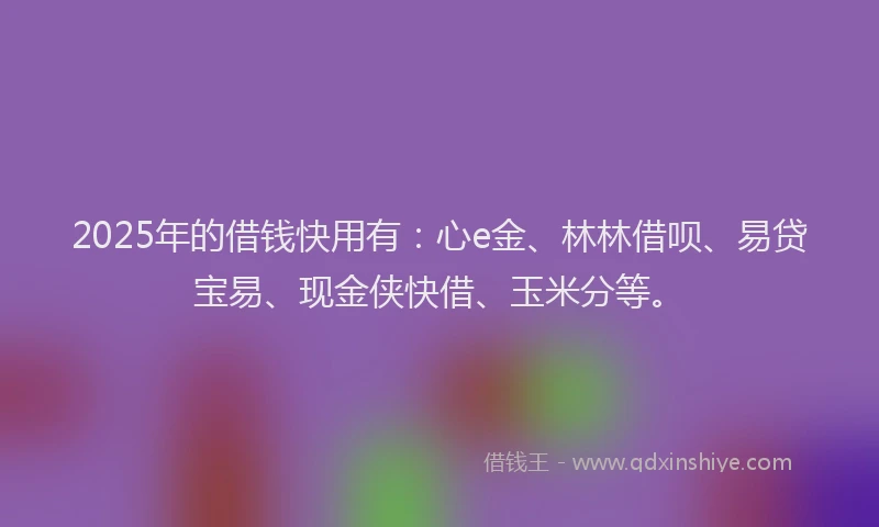 2025年的借钱快用有：心e金、林林借呗、易贷宝易、现金侠快借、玉米分等。