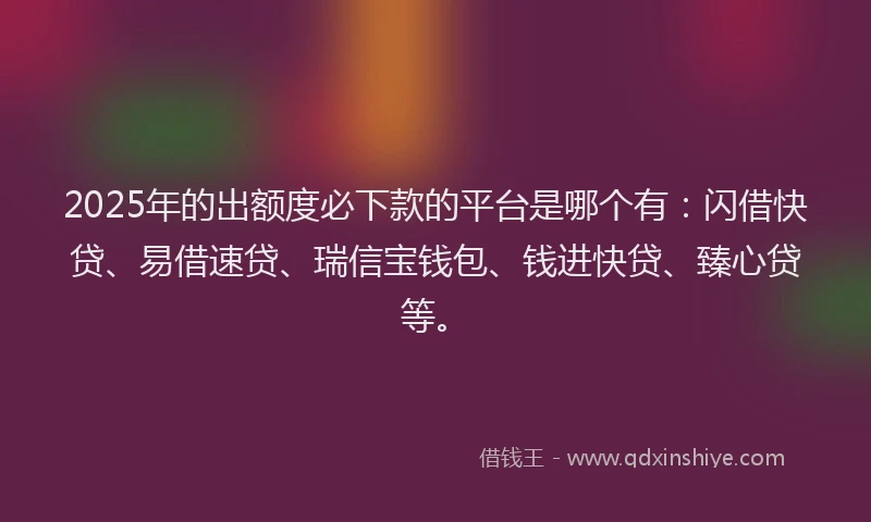 2025年的出额度必下款的平台是哪个有：闪借快贷、易借速贷、瑞信宝钱包、钱进快贷、臻心贷等。