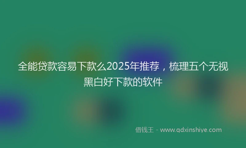全能贷款容易下款么2025年推荐，梳理五个无视黑白好下款的软件
