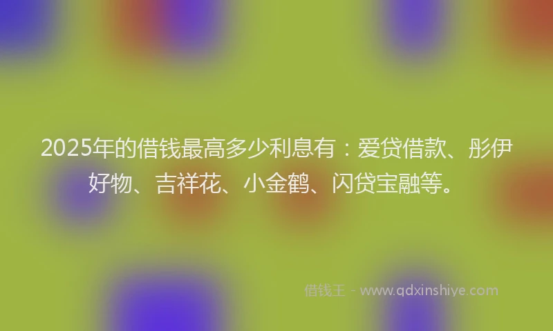 2025年的借钱最高多少利息有：爱贷借款、彤伊好物、吉祥花、小金鹤、闪贷宝融等。