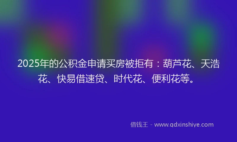 2025年的公积金申请买房被拒有：葫芦花、天浩花、快易借速贷、时代花、便利花等。