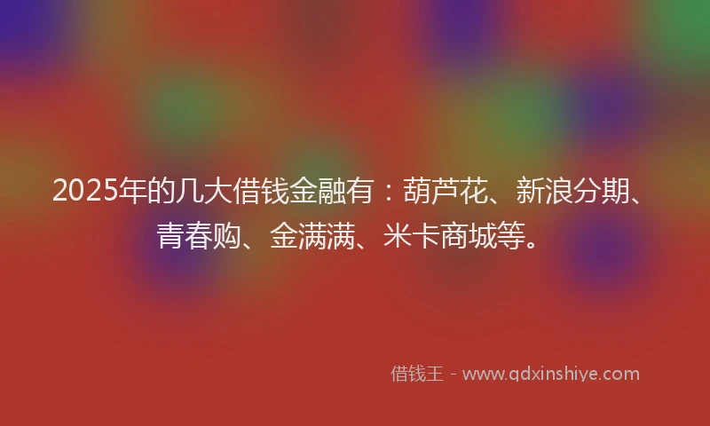2025年的几大借钱金融有：葫芦花、新浪分期、青春购、金满满、米卡商城等。