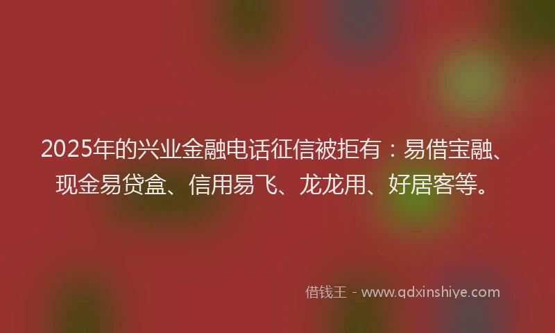 2025年的兴业金融电话征信被拒有：易借宝融、现金易贷盒、信用易飞、龙龙用、好居客等。