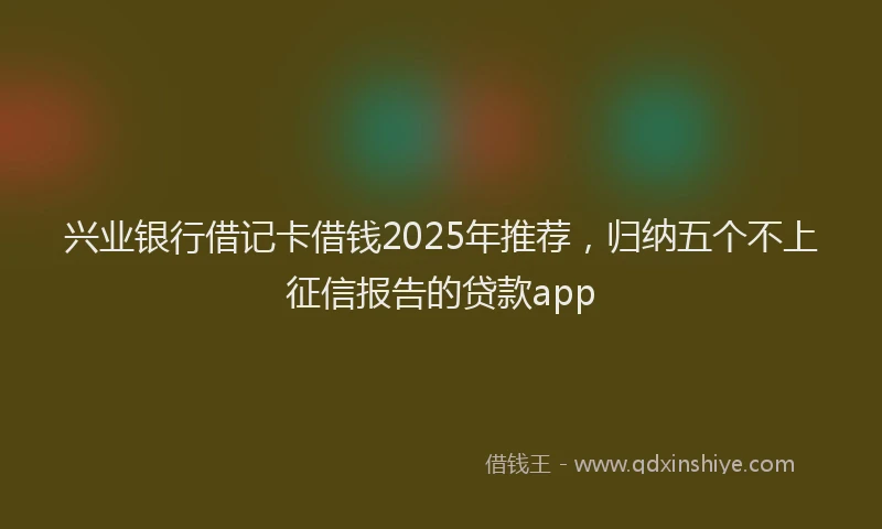 兴业银行借记卡借钱2025年推荐，归纳五个不上征信报告的贷款app