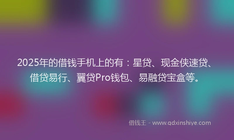 2025年的借钱手机上的有：星贷、现金侠速贷、借贷易行、翼贷Pro钱包、易融贷宝盒等。