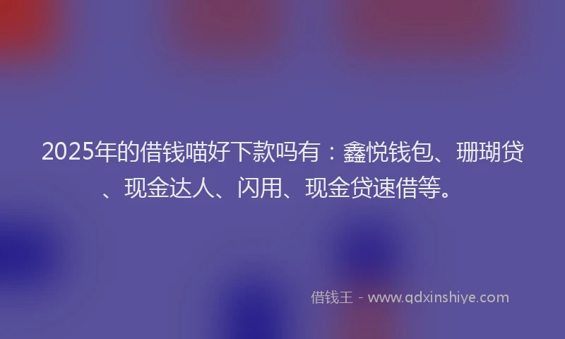 2025年的借钱喵好下款吗有：鑫悦钱包、珊瑚贷、现金达人、闪用、现金贷速借等。