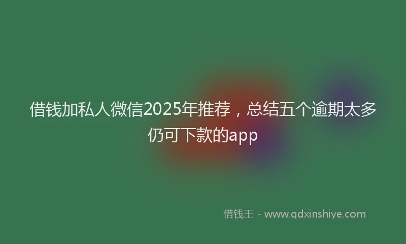 借钱加私人微信2025年推荐，总结五个逾期太多仍可下款的app