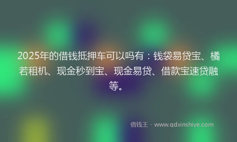2025年的借钱抵押车可以吗有：钱袋易贷宝、橘若租机、现金秒到宝、现金易贷、借款宝速贷融等。