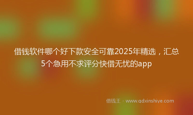 借钱软件哪个好下款安全可靠2025年精选，汇总5个急用不求评分快借无忧的app
