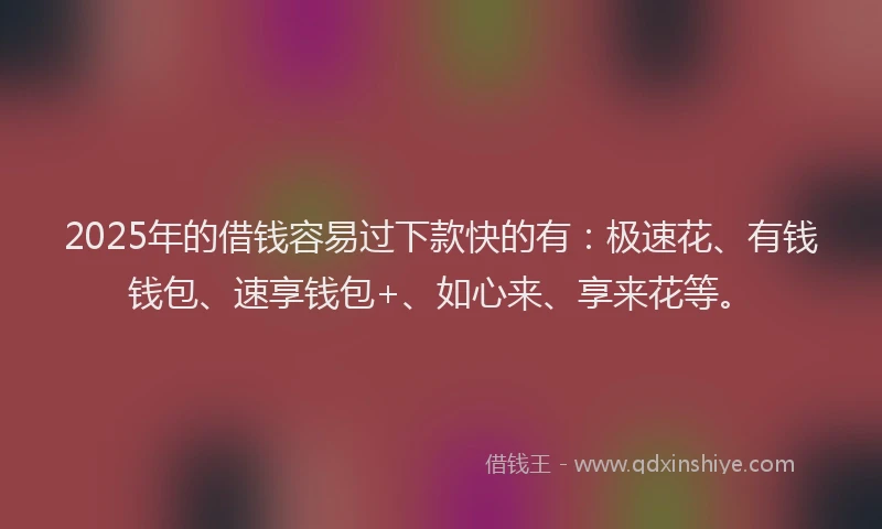 2025年的借钱容易过下款快的有：极速花、有钱钱包、速享钱包+、如心来、享来花等。