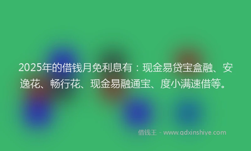 2025年的借钱月免利息有：现金易贷宝盒融、安逸花、畅行花、现金易融通宝、度小满速借等。